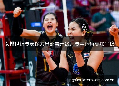女排世锦赛安保力量部署升级，赛事运行更加平稳